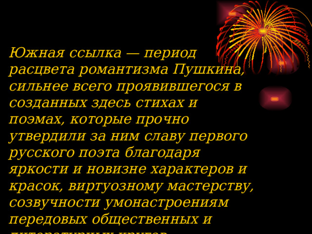 Южная ссылка — период расцвета романтизма Пушкина, сильнее всего проявившегося в созданных здесь стихах и поэмах, которые прочно утвердили за ним славу первого русского поэта благодаря яркости и новизне характеров и красок, виртуозному мастерству, созвучности умонастроениям передовых общественных и литературных кругов. 