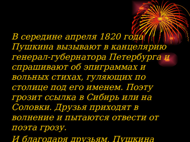 В середине апреля 1820 года Пушкина вызывают в канцелярию генерал-губернатора Петербурга и спрашивают об эпиграммах и вольных стихах, гуляющих по столице под его именем. Поэту грозит ссылка в Сибирь или на Соловки. Друзья приходят в волнение и пытаются отвести от поэта грозу. И благодаря друзьям, Пушкина перевели из столицы на юг в кишиневскую канцелярию И. Н. Инзова.  