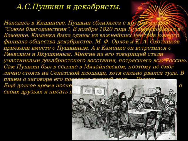 А.С.Пушкин и декабристы.  Находясь в  Кишиневе, Пушкин сблизился с кругом членов “Союза благоденствия”. В ноябре 1820 года Пушкин побывал в Каменке. Каменка была одним из важнейших центров южного филиала общества декабристов. М. Ф. Орлов и К. А. Охотников приехали вместе с Пушкиным. А в Каменке он встретился с Раевским и Якушкиным. Многие из его товарищей стали участниками декабристского восстания, потрясшего всю Россию. Сам Пушкин был в ссылке в Михайловском, поэтому не смог лично стоять на Сенатской площади, хотя сильно рвался туда. В планы о заговоре его посвятил лучший друг — Пущин. Ещё долгое время после восстания Пушкин будет вспоминать о своих друзьях и писать произведения.    