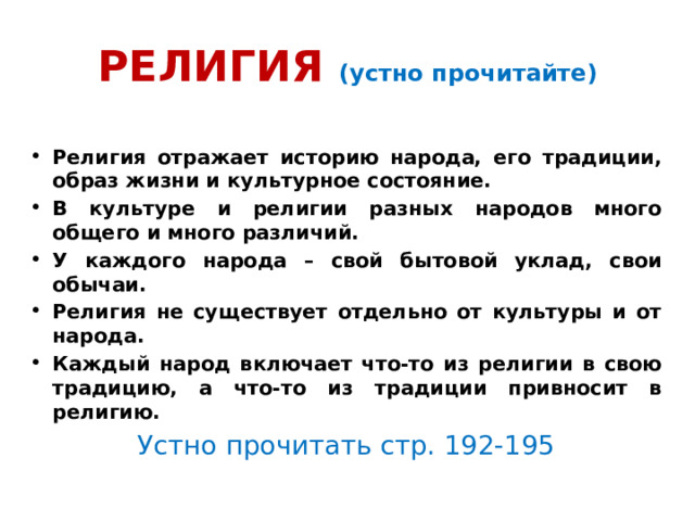 РЕЛИГИЯ (устно прочитайте) Религия отражает историю народа, его традиции, образ жизни и культурное состояние. В культуре и религии разных народов много общего и много различий. У каждого народа – свой бытовой уклад, свои обычаи. Религия не существует отдельно от культуры и от народа. Каждый народ включает что-то из религии в свою традицию, а что-то из традиции привносит в религию. Устно прочитать стр. 192-195 