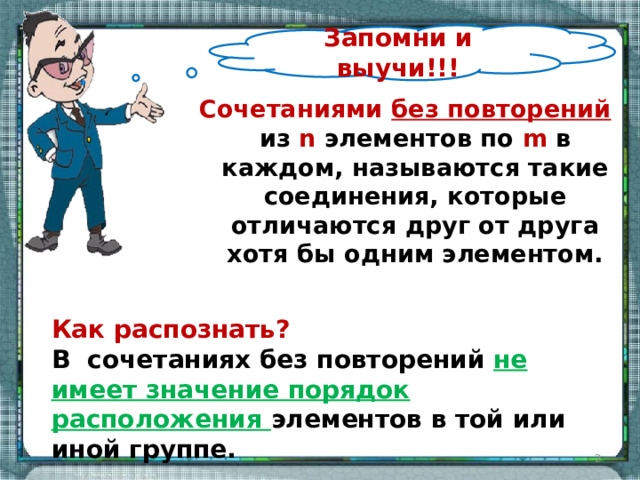 Запомни и выучи!!! Сочетаниями без повторений из n элементов по m в каждом, называются такие соединения, которые отличаются друг от друга хотя бы одним элементом. Как распознать? В сочетаниях без повторений не имеет значение порядок расположения элементов в той или иной группе.  