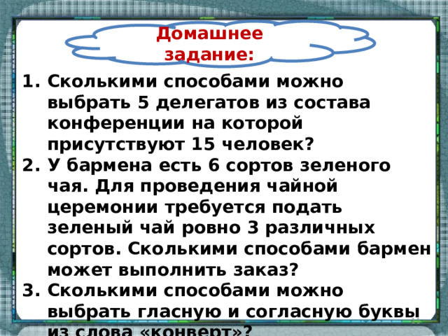 Домашнее задание: Сколькими способами можно выбрать 5 делегатов из состава конференции на которой присутствуют 15 человек? У бармена есть 6 сортов зеленого чая. Для проведения чайной церемонии требуется подать зеленый чай ровно 3 различных сортов. Сколькими способами бармен может выполнить заказ? Сколькими способами можно выбрать гласную и согласную буквы из слова «конверт»?    