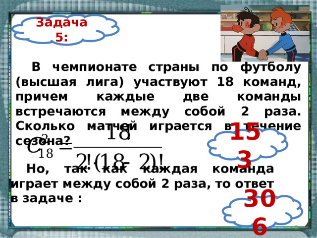 Задача 5: В чемпионате страны по футболу (высшая лига) участвуют 18 команд, причем каждые две команды встречаются между собой 2 раза. Сколько матчей играется в течение сезона? 153 Но, так как каждая команда играет между собой 2 раза, то ответ в задаче : 306  