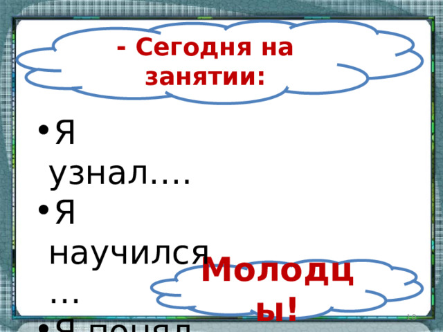 - Сегодня на занятии: Я узнал…. Я научился… Я понял… Молодцы!  