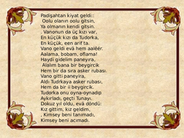 Padişahtan kiyat geldi::  Oolu olanın oolu gitsin, Ya olmanın kendi gitsin. . Vanonun da üç kızı var, En küçük kızı da Tudorka, En küçük, een arif ta. Vano geldi evä hem aalêér. Aalama, bobam, oflama! Haydi gidelim paneyıra,  Alalım bana bir beygircik Hem bir da sıra asker rubası. Vano gitti paneyira, Aldı Tudrkaya asker rubası, Hem da bir ii beygircik. Tudorka onu oyna-oynadıp Aykırladı, geçti Tunayı. Dokuz yıl oldu, evä döndü: Kız gittim, kız geldim, , Kimsey beni tanımadı, Kimsey beni acımadı. 
