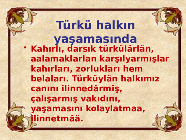 Türkü halkın yaşamasında Kahırlı, darsık türkülärlän, aalamaklarlan karşılyarmışlar kahırları, zorlukları hem belaları. Türküylän halkımız canını ilinnedärmiş, çalışarmış vakıdını, yaşamasını kolaylatmaa, ilinnetmää. 