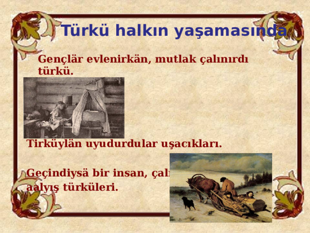 Türkü halkın yaşamasında  Gençlär evlenirkän, mutlak çalınırdı türkü.        Tirküylän uyudurdular uşacıkları.  Geçindiysä bir insan, çalınırdı aalyış türküleri. 
