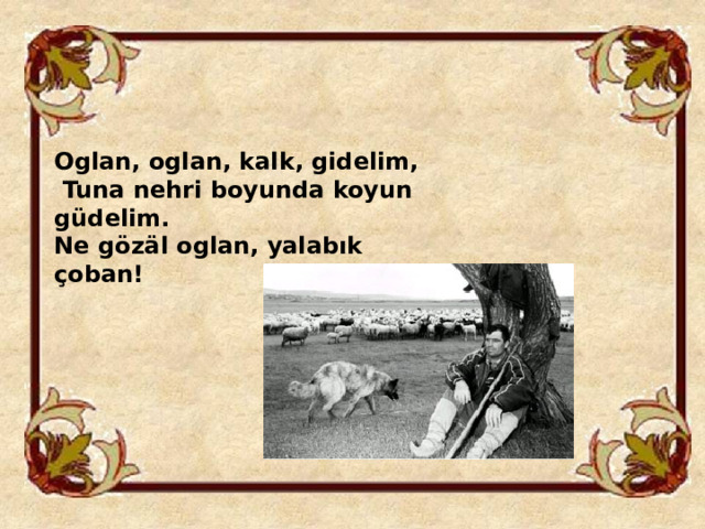 Oglan, oglan, kalk, gidelim,  Tuna nehri boyunda koyun güdelim. Ne gözäl oglan, yalabık çoban! 