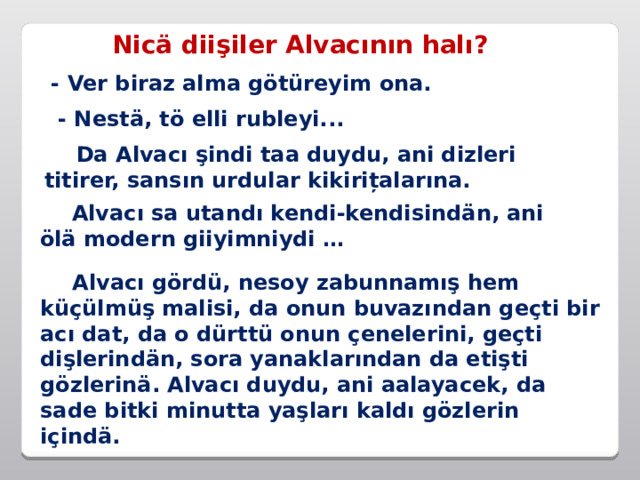 Nicä diişiler Alvacının halı? - Ver biraz alma götüreyim ona. - Nestä, tö elli rubleyi...  Da Alvacı şindi taa duydu, ani dizleri titirer, sansın urdular kikirițalarına.  Alvacı sa utandı kendi-kendisindän, ani ölä modern giiyimniydi …  Alvacı gördü, nesoy zabunnamış hem küçülmüş malisi, da onun buvazından geçti bir acı dat, da o dürttü onun çenelerini, geçti dişlerindän, sora yanaklarından da etişti gözlerinä. Alvacı duydu, ani aalayacek, da sade bitki minutta yaşları kaldı gözlerin içindä. 
