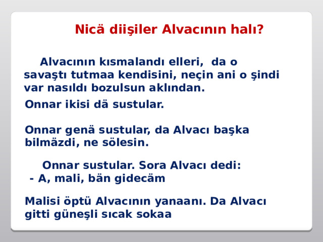 Nicä diişiler Alvacının halı?  Alvacının kısmalandı elleri, da o savaştı tutmaa kendisini, neçin ani o şindi var nasıldı bozulsun aklından. Onnar ikisi dä sustular. Onnar genä sustular, da Alvacı başka bilmäzdi, ne sölesin.  Onnar sustular. Sora Alvacı dedi:  - A, mali, bän gidecäm Malisi öptü Alvacının yanaanı. Da Alvacı gitti güneşli sıcak sokaa 