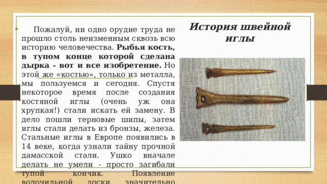 История швейной иглы    Пожалуй, ни одно орудие труда не прошло столь неизменным сквозь всю историю человечества.  Рыбья кость, в тупом конце которой сделана дырка - вот и все изобретение.  Но этой же «костью», только из металла, мы пользуемся и сегодня. Спустя некоторое время после создания костяной иглы (очень уж она хрупкая!) стали искать ей замену. В дело пошли терновые шипы, затем иглы стали делать из бронзы, железа. Стальные иглы в Европе появились в 14 веке, когда узнали тайну прочной дамасской стали. Ушко вначале делать не умели - просто загибали тупой кончик. Появление волочильной доски значительно облегчило изготовление игл, улучшило их внешний вид. 
