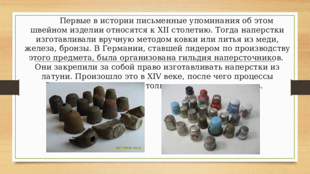   Первые в истории письменные упоминания об этом швейном изделии относятся к XII столетию. Тогда наперстки изготавливали вручную методом ковки или литья из меди, железа, бронзы. В Германии, ставшей лидером по производству этого предмета, была организована гильдия наперсточников.  Они закрепили за собой право изготавливать наперстки из латуни. Произошло это в XIV веке, после чего процессы производства с годами только совершенствовались.    