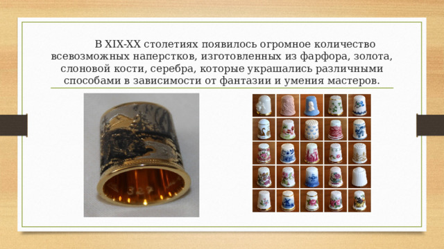  В XIX-XX столетиях появилось огромное количество всевозможных наперстков, изготовленных из фарфора, золота, слоновой кости, серебра, которые украшались различными способами в зависимости от фантазии и умения мастеров. 