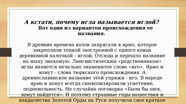А кстати, почему игла называется иглой?  Вот один из вариантов происхождения ее названия.   В древние времена волов запрягали в ярмо, которое закрепляли тонкой заостренной с одного конца деревянной палочкой - иглой. Отсюда и перешло название на нашу знакомую. Лингвистическим «родственником» иглы является печально знаменитое слово «иго». Ярмо и хомут - слова тюркского происхождения. А древнеславянское название этой упряжи - иго. В народе ярмо и хомут всегда символизировали угнетение, подневольность. Не случайна поговорка «Была бы шея, хомут найдется». И поэтому страшные годы нашествия и владычества Золотой Орды на Руси получили свое краткое и такое емкое название — иго. 