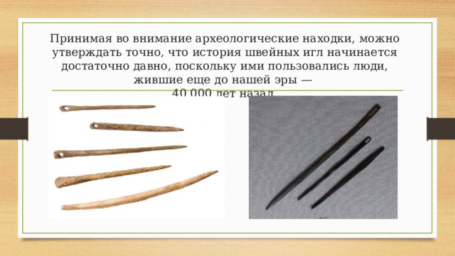 Принимая во внимание археологические находки, можно утверждать точно, что история швейных игл начинается достаточно давно, поскольку ими пользовались люди, жившие еще до нашей эры —  40 000 лет назад. 