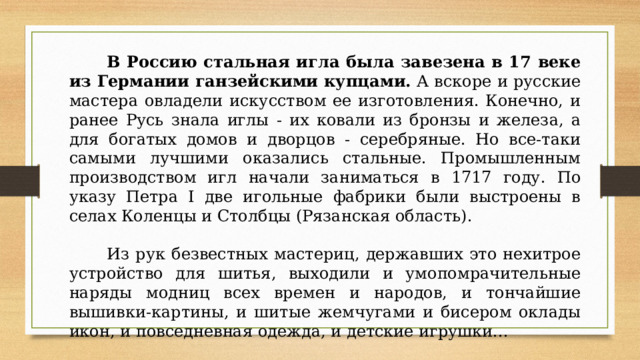 В Россию стальная игла была завезена в 17 веке из Германии ганзейскими купцами.  А вскоре и русские мастера овладели искусством ее изготовления. Конечно, и ранее Русь знала иглы - их ковали из бронзы и железа, а для богатых домов и дворцов - серебряные. Но все-таки самыми лучшими оказались стальные. Промышленным производством игл начали заниматься в 1717 году. По указу Петра I две игольные фабрики были выстроены в селах Коленцы и Столбцы (Рязанская область).  Из рук безвестных мастериц, державших это нехитрое устройство для шитья, выходили и умопомрачительные наряды модниц всех времен и народов, и тончайшие вышивки-картины, и шитые жемчугами и бисером оклады икон, и повседневная одежда, и детские игрушки... 