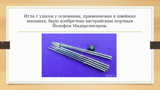 Игла с ушком у основания, применяемая в швейных машинах, была изобретена австрийским портным Йозефом Мадерспегером.   