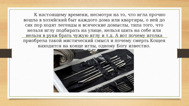  К настоящему времени, несмотря на то, что игла прочно вошла в хозяйский быт каждого дома или квартиры, о ней до сих пор ходят легенды и всяческие домыслы, типа того, что нельзя иглу подбирать на улице, нельзя шить на себе или нельзя в руки брать чужую иглу и т.д. А вот почему иголка приобрела такой мистический смысл и почему смерть Кощея находится на конце иглы, одному Богу известно. 