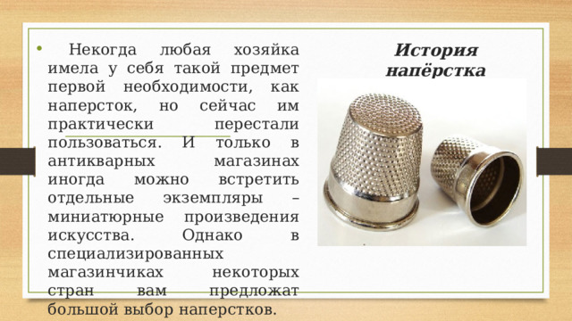 История напёрстка    Некогда любая хозяйка имела у себя такой предмет первой необходимости, как наперсток, но сейчас им практически перестали пользоваться. И только в антикварных магазинах иногда можно встретить отдельные экземпляры – миниатюрные произведения искусства. Однако в специализированных магазинчиках некоторых стран вам предложат большой выбор наперстков. 