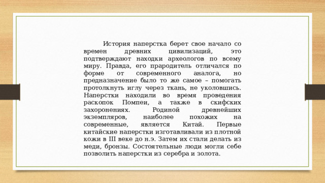  История наперстка берет свое начало со времен древних цивилизаций, это подтверждают находки археологов по всему миру. Правда, его прародитель отличался по форме от современного аналога, но предназначение было то же самое – помогать протолкнуть иглу через ткань, не уколовшись. Наперстки находили во время проведения раскопок Помпеи, а также в скифских захоронениях. Родиной древнейших экземпляров, наиболее похожих на современные, является Китай. Первые китайские наперстки изготавливали из плотной кожи в III веке до н.э. Затем их стали делать из меди, бронзы. Состоятельные люди могли себе позволить наперстки из серебра и золота. 