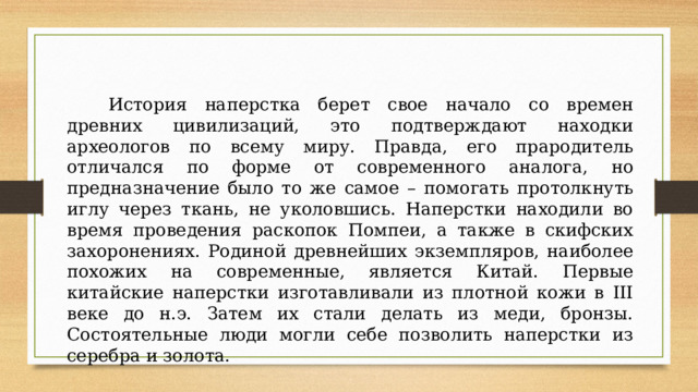  История наперстка берет свое начало со времен древних цивилизаций, это подтверждают находки археологов по всему миру. Правда, его прародитель отличался по форме от современного аналога, но предназначение было то же самое – помогать протолкнуть иглу через ткань, не уколовшись. Наперстки находили во время проведения раскопок Помпеи, а также в скифских захоронениях. Родиной древнейших экземпляров, наиболее похожих на современные, является Китай. Первые китайские наперстки изготавливали из плотной кожи в III веке до н.э. Затем их стали делать из меди, бронзы. Состоятельные люди могли себе позволить наперстки из серебра и золота. 