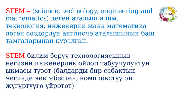 STEM –  (science, technology, engineering and mathematics) деген аталыш илим, технология, инженерия жана математика деген сөздөрдүн англисче аталышынын баш тамгаларынан куралган. STEM  билим берүү технологиясынын негизин инженердик ойлоп табуучулуктун ыкмасы түзөт (балдарды бир сабактын чегинде чектебестен, комплекстүү ой жүгүртүүгө үйрөтөт). 