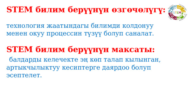 STEM билим берүүнүн өзгөчөлүгү:  технология жаатындагы билимди колдонуу менен окуу процессин түзүү болуп саналат. STEM билим берүүнүн максаты:  балдарды келечекте эң көп талап кылынган, артыкчылыктуу кесиптерге даярдоо болуп эсептелет. 