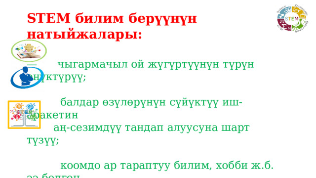 STEM билим берүүнүн натыйжалары:  — чыгармачыл ой жүгүртүүнүн түрүн өнүктүрүү;  балдар өзүлөрүнүн сүйүктүү иш-аракетин  аң-сезимдүү тандап алуусуна шарт түзүү;  коомдо ар тараптуу билим, хобби ж.б. ээ болгон  жаңы муундун калыптанышы. 