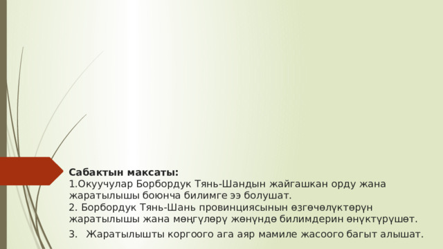           Сабактын максаты:  1.Окуучулар Борбордук Тянь-Шандын жайгашкан орду жана жаратылышы боюнча билимге ээ болушат.  2. Борбордук Тянь-Шань провинциясынын өзгөчөлүктөрүн жаратылышы жана мөңгүлөрү жөнүндө билимдерин өнүктүрүшөт.  3.  Жаратылышты коргоого ага аяр мамиле жасоого багыт алышат. 