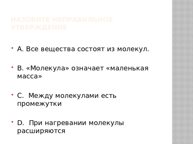 Назовите неправильное утверждение А. Все вещества состоят из молекул. В. «Молекула» означает «маленькая масса» С. Между молекулами есть промежутки D. При нагревании молекулы расширяются 