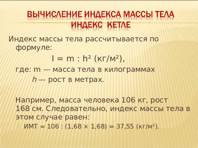 Индекс массы тела рассчитывается по формуле:  I = m : h ² ( кг/м² ) ,  I = m : h ² ( кг/м² ) ,  где: m  — масса тела в килограммах  h  — рост в метрах.  Например, масса человека 106 кг, рост 168 см. Следовательно, индекс массы тела в этом случае равен: ИМТ = 106 : (1,68 × 1,68) = 37,55 (кг/м²). ИМТ = 106 : (1,68 × 1,68) = 37,55 (кг/м²). 
