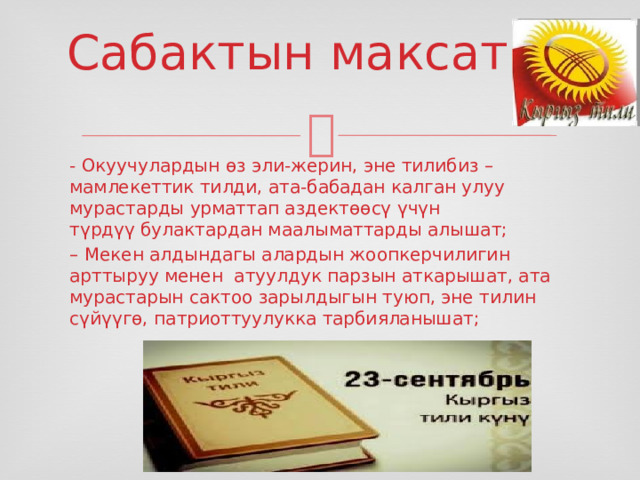 Сабактын максаты: - Окуучулардын өз эли-жерин, эне тилибиз – мамлекеттик тилди, ата-бабадан калган улуу мурастарды урматтап аздектөөсү үчүн түрдүү булактардан маалыматтарды алышат; – Мекен алдындагы алардын жоопкерчилигин арттыруу менен атуулдук парзын аткарышат, ата мурастарын сактоо зарылдыгын туюп, эне тилин сүйүүгө, патриоттуулукка тарбияланышат; 