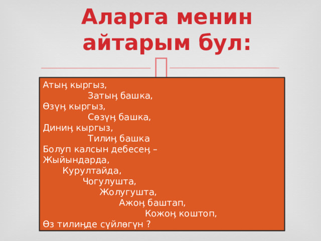 Аларга менин айтарым бул:   Атыӊ кыргыз,                 Затыӊ башка, Өзүӊ кыргыз,                 Сөзүӊ башка, Диниӊ кыргыз,                 Тилиӊ башка Болуп калсын дебесеӊ – Жыйындарда,        Курултайда,               Чогулушта,                     Жолугушта,                            Ажоӊ баштап,                                     Кожоӊ коштоп, Өз тилиӊде сүйлөгүн ? 