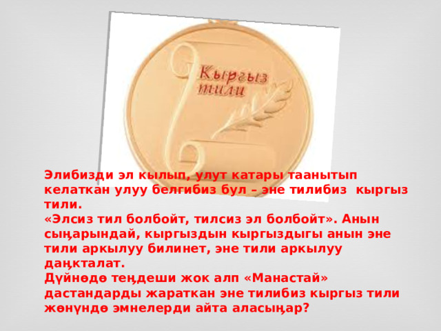    Элибизди эл кылып, улут катары таанытып келаткан улуу белгибиз бул – эне тилибиз  кыргыз тили.  «Элсиз тил болбойт, тилсиз эл болбойт». Анын сыӊарындай, кыргыздын кыргыздыгы анын эне тили аркылуу билинет, эне тили аркылуу даӊкталат.  Дүйнөдө теӊдеши жок алп «Манастай» дастандарды жараткан эне тилибиз кыргыз тили жөнүндө эмнелерди айта аласыӊар?   