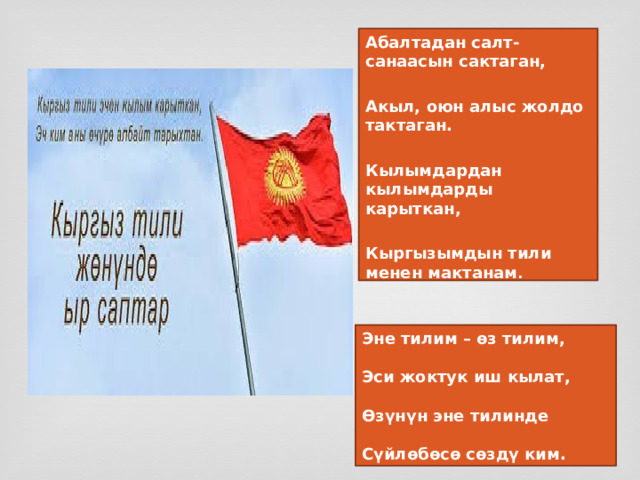 Абалтадан салт-санаасын сактаган,  Акыл, оюн алыс жолдо тактаган.  Кылымдардан кылымдарды карыткан,  Кыргызымдын тили менен мактанам . Эне тилим – өз тилим,  Эси жоктук иш кылат,  Өзүнүн эне тилинде  Сүйлөбөсө сөздү ким. 