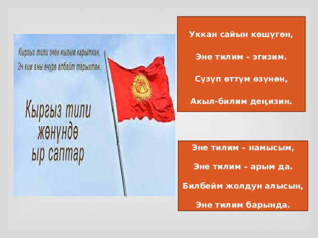  Уккан сайын көшүгөн,  Эне тилим – эгизим.  Сүзүп өттүм өзүнөн,  Акыл-билим деӊизин. Эне тилим – намысым,  Эне тилим – арым да.  Билбейм жолдун алысын,  Эне тилим барында. 