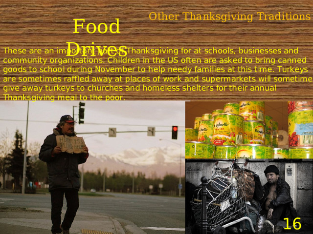 Other Thanksgiving Traditions Food Drives These are an important part of Thanksgiving for at schools, businesses and community organizations. Children in the US often are asked to bring canned goods to school during November to help needy families at this time. Turkeys are sometimes raffled away at places of work and supermarkets will sometimes give away turkeys to churches and homeless shelters for their annual Thanksgiving meal to the poor.    