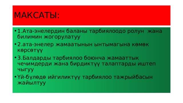 МАКСАТЫ: 1.Ата-энелердин баланы тарбиялоодо ролун жана билимин жогорулатуу 2.ата-энелер жамаатынын ынтымагына көмөк көрсөтүү 3.Балдарды тарбиялоо боюнча жамааттык чечимдерди жана бирдиктүү талаптарды иштеп чыгуу Үй-бүлөдө ийгиликтүү тарбиялоо тажрыйбасын жайылтуу 