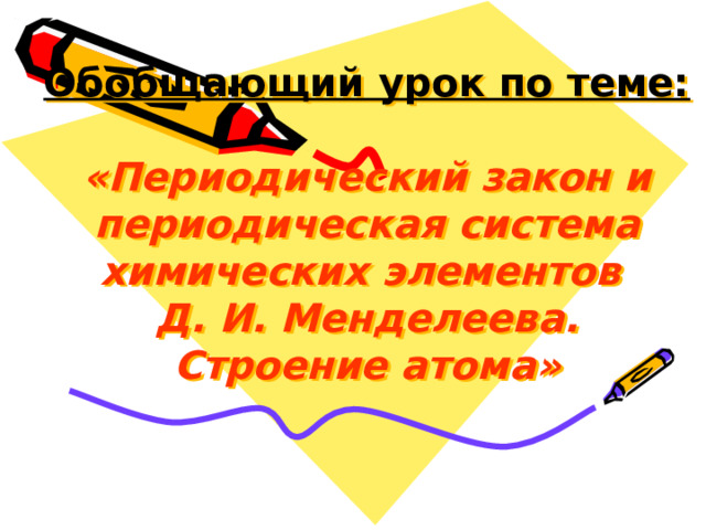 Обобщающий урок по теме:   «Периодический закон и периодическая система химических элементов  Д. И. Менделеева.  Строение атома» 