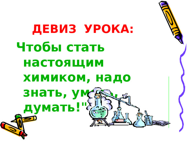 ДЕВИЗ  УРОКА:  Чтобы стать настоящим химиком, надо знать, уметь, думать!