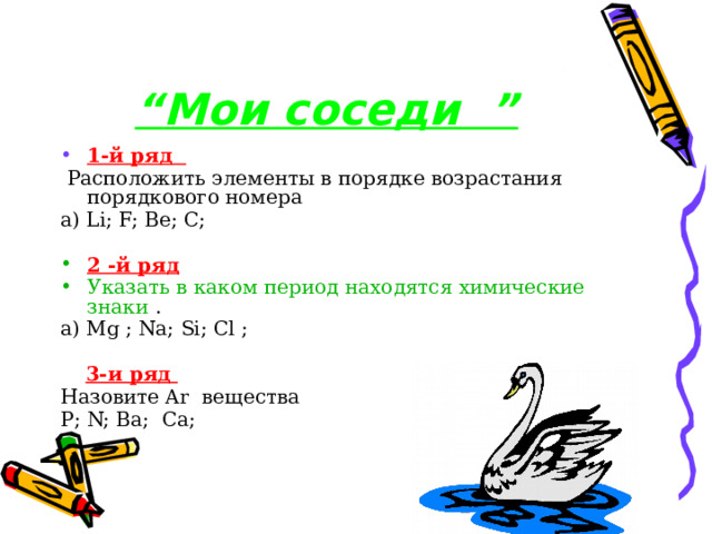   “ Мои соседи ” 1-й ряд  Расположить элементы в порядке возрастания порядкового номера а) Li; F; Ве; С; 2 -й ряд Указать в каком период находятся химические знаки . а) Mg ; Nа; Si; Сl ;  3-и ряд Назовите Ar вещества Р; N; Ва; Са; 