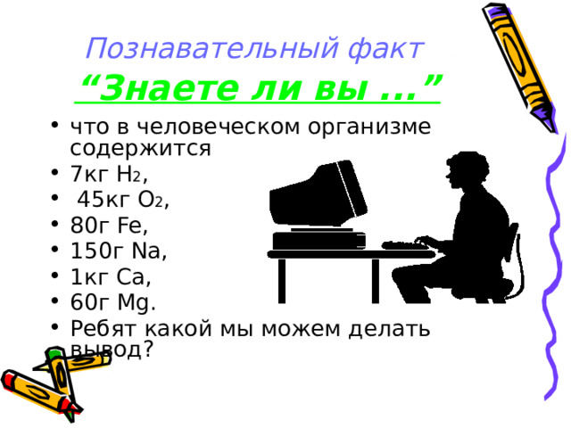 Познавательный факт  “Знаете ли вы ...” что в человеческом организме содержится 7кг Н 2 ,  45кг О 2 , 80г Fe, 150г Na, 1кг Са, 60г Mg. Ребят какой мы можем делать вывод? 