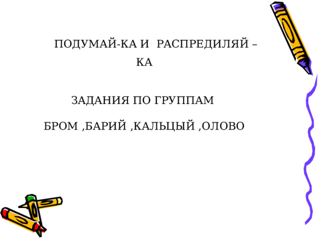  ПОДУМАЙ-КА И РАСПРЕДИЛЯЙ –КА    ЗАДАНИЯ ПО ГРУППАМ   БРОМ ,БАРИЙ ,КАЛЬЦЫЙ ,ОЛОВО   