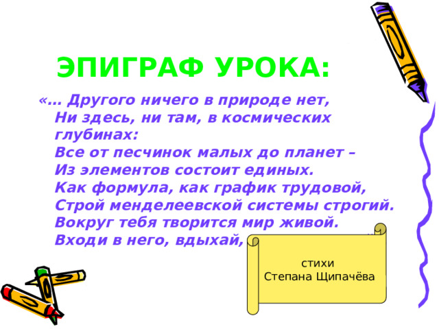 ЭПИГРАФ УРОКА:  «… Другого ничего в природе нет,  Ни здесь, ни там, в космических глубинах:  Все от песчинок малых до планет –  Из элементов состоит единых.  Как формула, как график трудовой,  Строй менделеевской системы строгий.  Вокруг тебя творится мир живой.  Входи в него, вдыхай, руками трогай». стихи Степана Щипачёва 