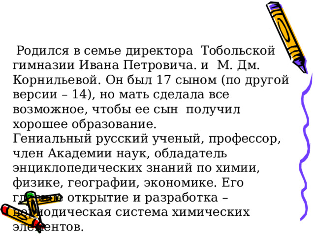  Родился в семье директора  Тобольской гимназии Ивана Петровича. и  М. Дм. Корнильевой. Он был 17 сыном (по другой версии – 14), но мать сделала все возможное, чтобы ее сын получил хорошее образование. Гениальный русский ученый, профессор, член Академии наук, обладатель энциклопедических знаний по химии, физике, географии, экономике. Его главное открытие и разработка – периодическая система химических элементов. 