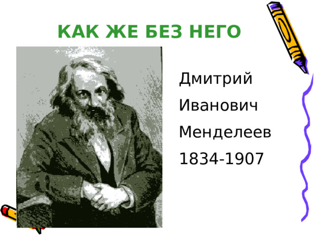 КАК ЖЕ БЕЗ НЕГО Дмитрий Иванович Менделеев 1834-1907 