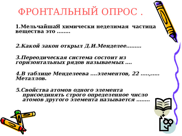 ФРОНТАЛЬНЫЙ ОПРОС .  1.МельчайшаЯ химически неделимая частица вещества это ……..   2.Какой закон открыл Д.И.Менделее………  3.Переодическая система состоит из горизонтальных рядов называемых ….  4.В таблице Менделеева ….элементов, 22 …..,….. Металлов.  5.Свойства атомов одного элемента присоединять строго определенное число атомов другого элемента называется ……..   