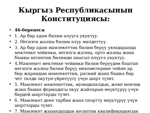Кыргыз Республикасынын Конституциясы: 46-беренеси 1. Ар бир адам билим алууга укуктуу. 2. Негизги жалпы билим алуу милдеттүү. 3. Ар бир адам мамлекеттик билим берүү уюмдарында мектепке чейинки, негизги жалпы, орто жалпы жана башкы кесиптик билимди акысыз алууга укуктуу. 4.Мамлекет мектепке чейинки билим берүүдөн баштап негизги жалпы билим берүү мекемелерине чейин ар бир жарандын мамлекеттик, расмий жана башка бир чет тилди окутуп-үйрөтүүсү үчүн шарт түзөт. 5. Мамлекет мамлекеттик, муниципалдык, жеке менчик жана башка формадагы окуу жайларын өнүктүрүү үчүн бирдей шарттарды түзөт. 6. Мамлекет дене тарбия жана спортту өнүктүрүү үчүн шарттарды түзөт. 7. Мамлекет жарандардын кесиптик квалификациясын жогорулатууга мыйзамда каралган тартипте көмөктөшөт.   