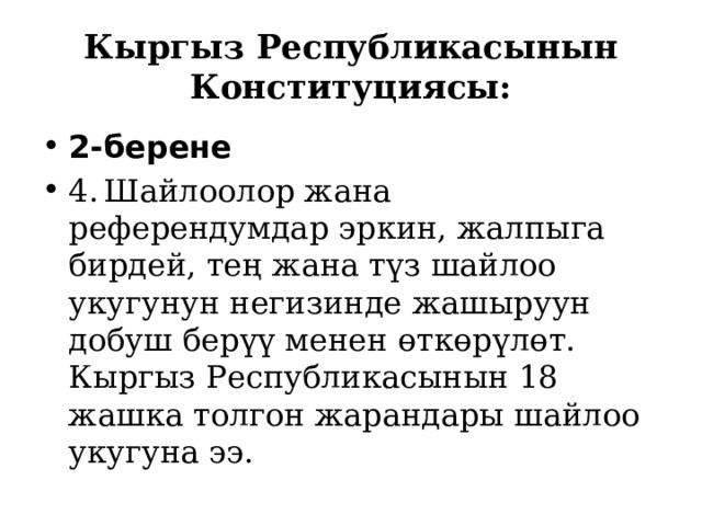Кыргыз Республикасынын Конституциясы: 2-берене 4.  Шайлоолор жана референдумдар эркин, жалпыга бирдей, тең жана түз шайлоо укугунун негизинде жашыруун добуш берүү менен өткөрүлөт. Кыргыз Республикасынын 18 жашка толгон жарандары шайлоо укугуна ээ. 