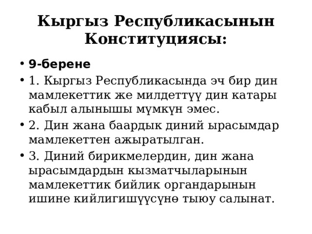 Кыргыз Республикасынын Конституциясы: 9-берене 1. Кыргыз Республикасында эч бир дин мамлекеттик же милдеттүү дин катары кабыл алынышы мүмкүн эмес. 2. Дин жана баардык диний ырасымдар мамлекеттен ажыратылган. 3. Диний бирикмелердин, дин жана ырасымдардын кызматчыларынын мамлекеттик бийлик органдарынын ишине кийлигишүүсүнө тыюу салынат. 